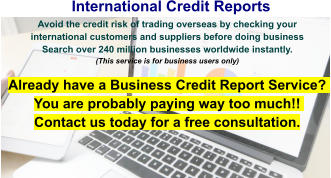 International Credit Reports Avoid the credit risk of trading overseas by checking your international customers and suppliers before doing business  Search over 240 million businesses worldwide instantly.(This service is for business users only) Already have a Business Credit Report Service? You are probably paying way too much!! Contact us today for a free consultation.