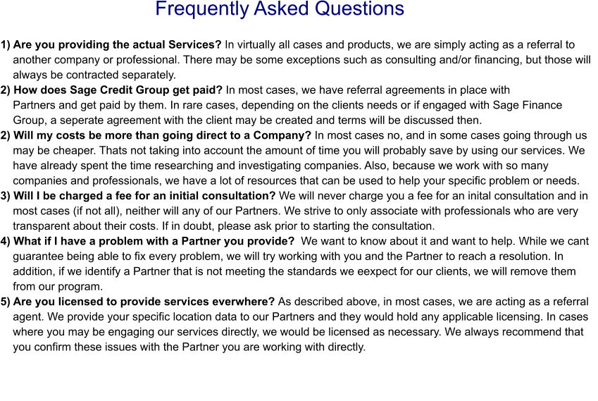 Frequently Asked Questions 1) Are you providing the actual Services? In virtually all cases and products, we are simply acting as a referral to     another company or professional. There may be some exceptions such as consulting and/or financing, but those will     always be contracted separately. 2) How does Sage Credit Group get paid? In most cases, we have referral agreements in place with     Partners and get paid by them. In rare cases, depending on the clients needs or if engaged with Sage Finance      Group, a seperate agreement with the client may be created and terms will be discussed then. 2) Will my costs be more than going direct to a Company? In most cases no, and in some cases going through us       may be cheaper. Thats not taking into account the amount of time you will probably save by using our services. We     have already spent the time researching and investigating companies. Also, because we work with so many     companies and professionals, we have a lot of resources that can be used to help your specific problem or needs.3) Will I be charged a fee for an initial consultation? We will never charge you a fee for an inital consultation and in     most cases (if not all), neither will any of our Partners. We strive to only associate with professionals who are very     transparent about their costs. If in doubt, please ask prior to starting the consultation.4) What if I have a problem with a Partner you provide?  We want to know about it and want to help. While we cant     guarantee being able to fix every problem, we will try working with you and the Partner to reach a resolution. In     addition, if we identify a Partner that is not meeting the standards we eexpect for our clients, we will remove them     from our program. 5) Are you licensed to provide services everwhere? As described above, in most cases, we are acting as a referral     agent. We provide your specific location data to our Partners and they would hold any applicable licensing. In cases     where you may be engaging our services directly, we would be licensed as necessary. We always recommend that     you confirm these issues with the Partner you are working with directly.